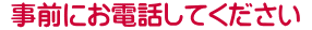  事前にお電話してください 